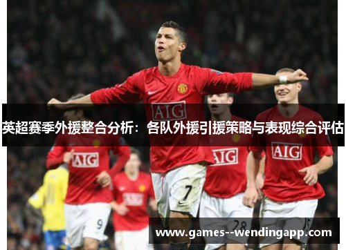 英超赛季外援整合分析:各队外援引援策略与表现综合评估 英超赛季外援整合分析:各队外援引援策略与表现综合评估