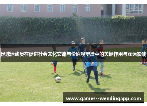 足球运动员在促进社会文化交流与价值观塑造中的关键作用与深远影响