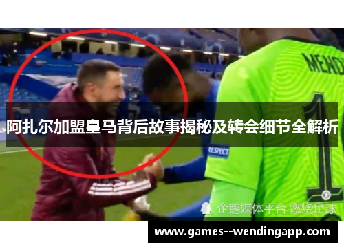 阿扎尔加盟皇马背后故事揭秘及转会细节全解析 阿扎尔加盟皇马背后故事揭秘及转会细节全解析