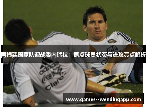 阿根廷国家队迎战委内瑞拉:焦点球员状态与进攻亮点解析 阿根廷国家队迎战委内瑞拉:焦点球员状态与进攻亮点解析