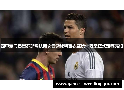 西甲豪门巴塞罗那确认诺坎普新球场更衣室设计方案正式定稿亮相