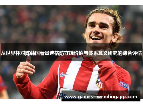 从世界杯对阵韩国看吕迪格防守端价值与体系意义研究的综合评估