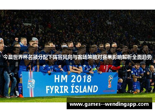 今晨世界杯名额分配下阵容风向与客场策略对赛果影响解析全面趋势 今晨世界杯名额分配下阵容风向与客场策略对赛果影响解析全面趋势