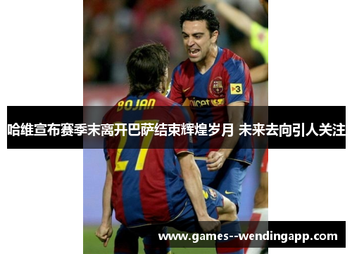 哈维宣布赛季末离开巴萨结束辉煌岁月 未来去向引人关注
